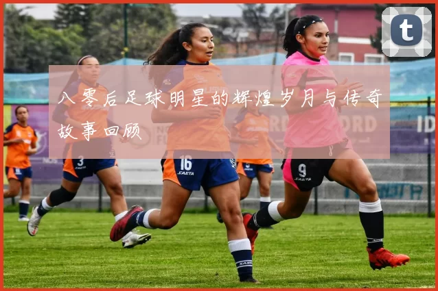 八零后足球明星的辉煌岁月与传奇故事回顾