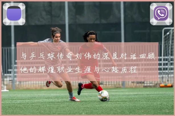 与乒乓球传奇刘伟的深度对话回顾他的辉煌职业生涯与心路历程