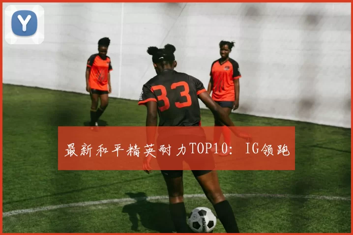 最新和平精英耐力TOP10：IG领跑