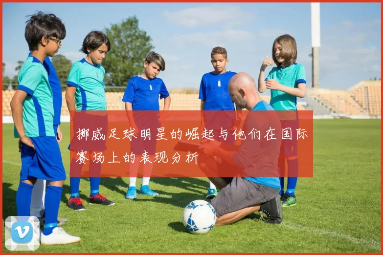 挪威足球明星的崛起与他们在国际赛场上的表现分析