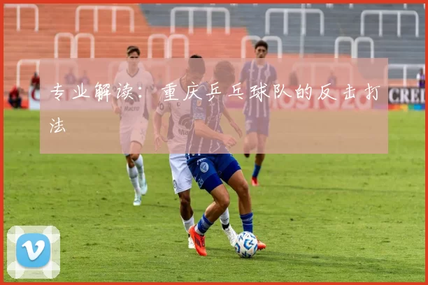 专业解读：重庆乒乓球队的反击打法
