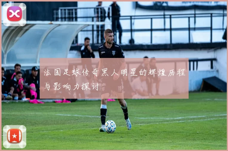 法国足球传奇黑人明星的辉煌历程与影响力探讨