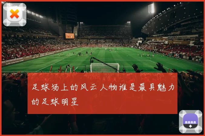 足球场上的风云人物谁是最具魅力的足球明星