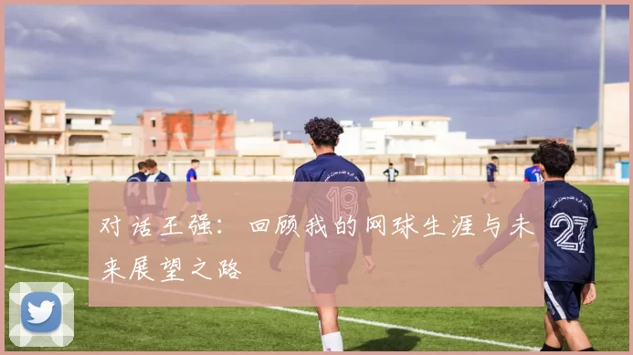 对话王强：回顾我的网球生涯与未来展望之路