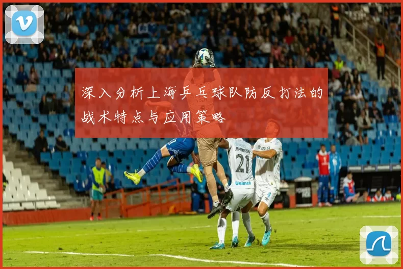 深入分析上海乒乓球队防反打法的战术特点与应用策略