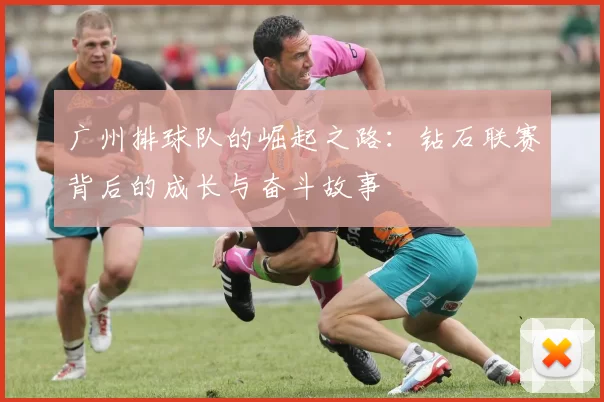 广州排球队的崛起之路：钻石联赛背后的成长与奋斗故事