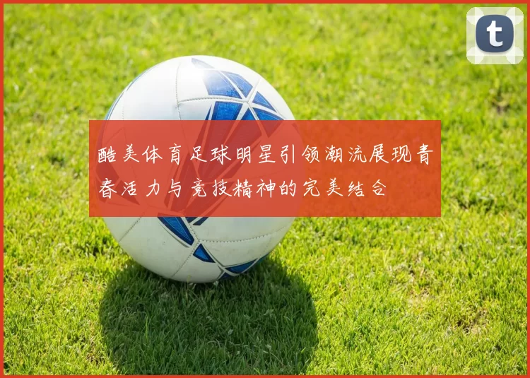 酷美体育足球明星引领潮流展现青春活力与竞技精神的完美结合