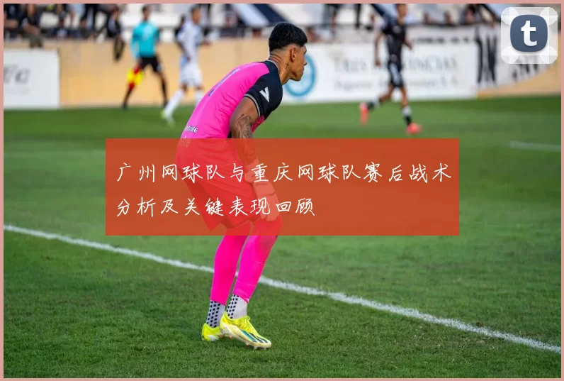 广州网球队与重庆网球队赛后战术分析及关键表现回顾