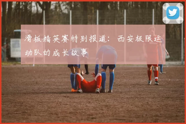 滑板精英赛特别报道：西安极限运动队的成长故事